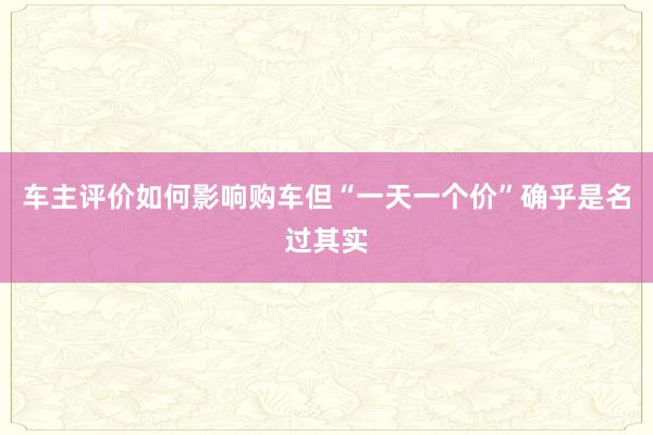 车主评价如何影响购车但“一天一个价”确乎是名过其实