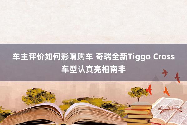 车主评价如何影响购车 奇瑞全新Tiggo Cross车型认真亮相南非