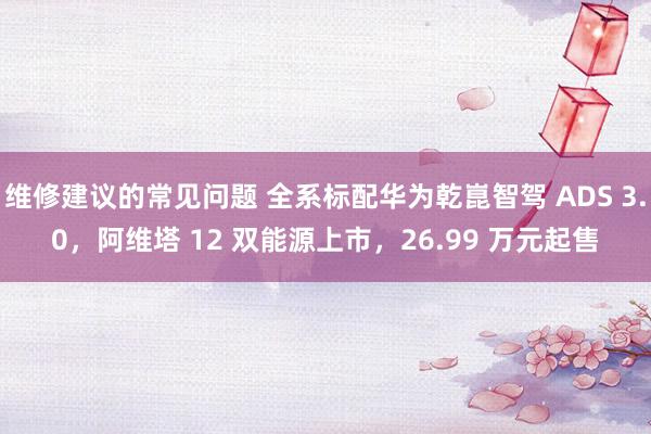 维修建议的常见问题 全系标配华为乾崑智驾 ADS 3.0，阿维塔 12 双能源上市，26.99 万元起售