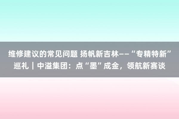 维修建议的常见问题 扬帆新吉林——“专精特新”巡礼｜中溢集团：点“墨”成金，领航新赛谈