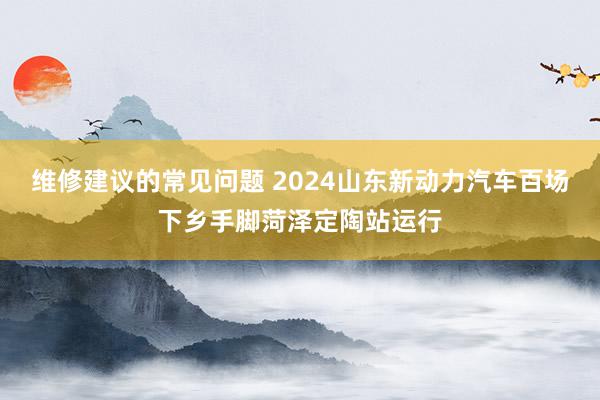 维修建议的常见问题 2024山东新动力汽车百场下乡手脚菏泽定陶站运行