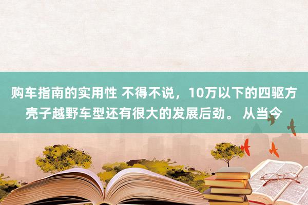 购车指南的实用性 不得不说，10万以下的四驱方壳子越野车型还有很大的发展后劲。 从当今