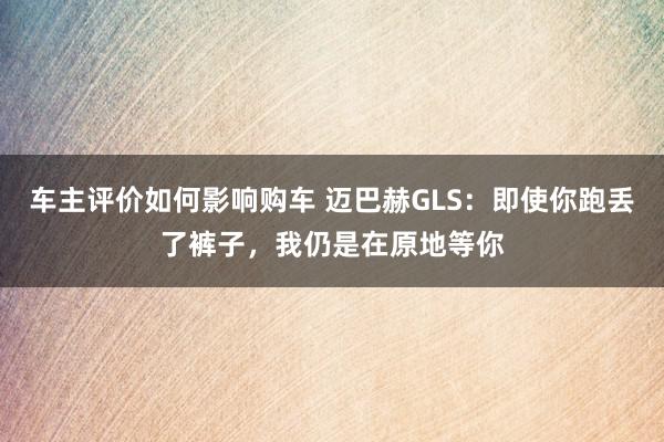 车主评价如何影响购车 迈巴赫GLS：即使你跑丢了裤子，我仍是在原地等你