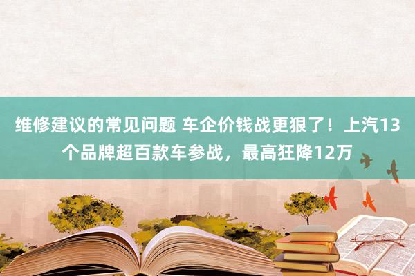 维修建议的常见问题 车企价钱战更狠了！上汽13个品牌超百款车参战，最高狂降12万