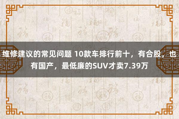 维修建议的常见问题 10款车排行前十，有合股，也有国产，最低廉的SUV才卖7.39万