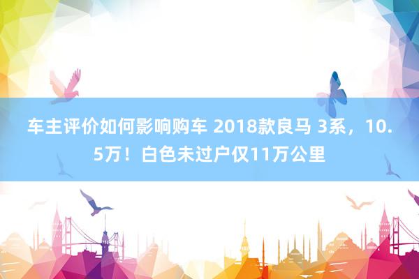 车主评价如何影响购车 2018款良马 3系，10.5万！白色未过户仅11万公里