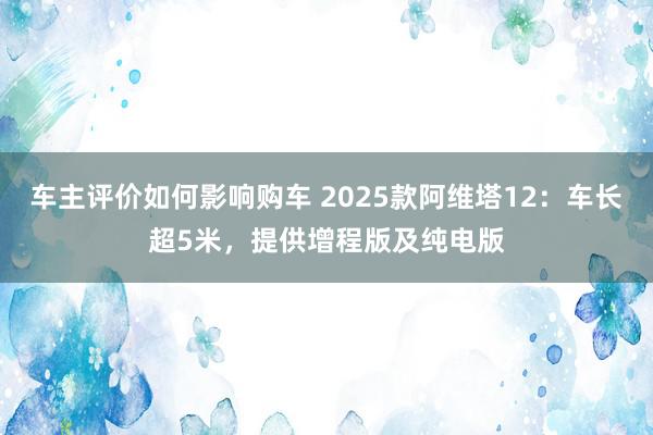 车主评价如何影响购车 2025款阿维塔12：车长超5米，提供增程版及纯电版