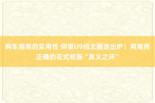 购车指南的实用性 仰望U9纽北圈速出炉！用难而正确的花式校服“真义之环”