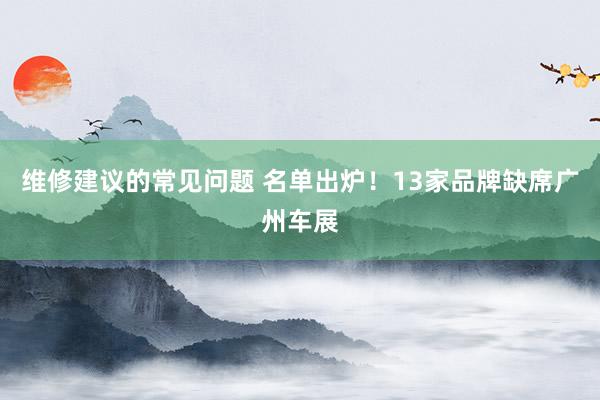 维修建议的常见问题 名单出炉！13家品牌缺席广州车展