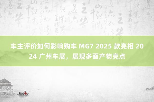 车主评价如何影响购车 MG7 2025 款亮相 2024 广州车展，展现多面产物亮点