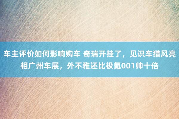 车主评价如何影响购车 奇瑞开挂了，见识车猎风亮相广州车展，外不雅还比极氪001帅十倍