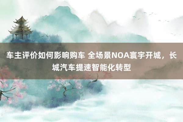 车主评价如何影响购车 全场景NOA寰宇开城，长城汽车提速智能化转型