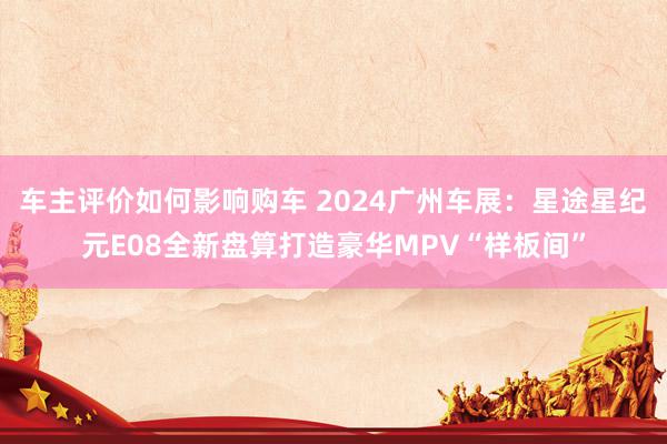 车主评价如何影响购车 2024广州车展：星途星纪元E08全新盘算打造豪华MPV“样板间”