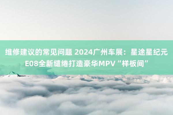 维修建议的常见问题 2024广州车展：星途星纪元E08全新缱绻打造豪华MPV“样板间”