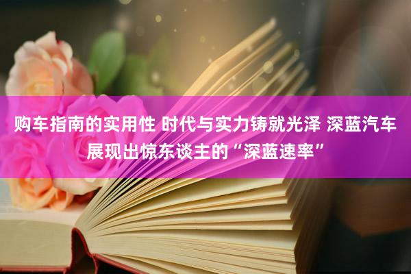 购车指南的实用性 时代与实力铸就光泽 深蓝汽车展现出惊东谈主的“深蓝速率”