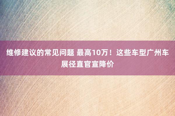 维修建议的常见问题 最高10万！这些车型广州车展径直官宣降价