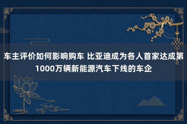 车主评价如何影响购车 比亚迪成为各人首家达成第1000万辆新能源汽车下线的车企