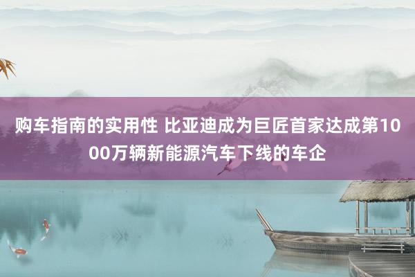 购车指南的实用性 比亚迪成为巨匠首家达成第1000万辆新能源汽车下线的车企