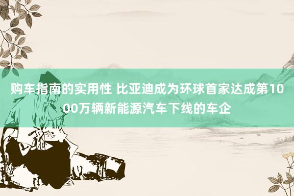 购车指南的实用性 比亚迪成为环球首家达成第1000万辆新能源汽车下线的车企