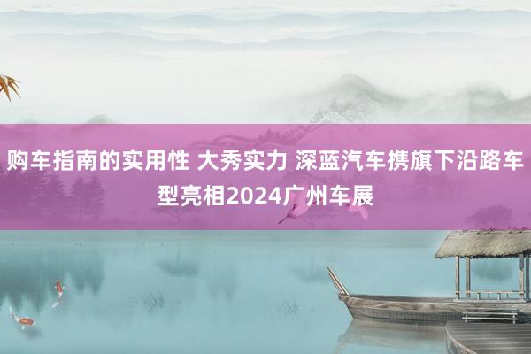 购车指南的实用性 大秀实力 深蓝汽车携旗下沿路车型亮相2024广州车展