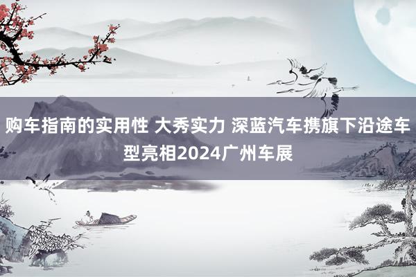 购车指南的实用性 大秀实力 深蓝汽车携旗下沿途车型亮相2024广州车展