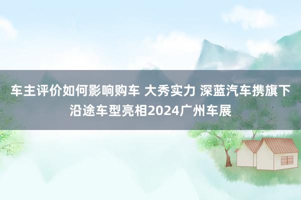 车主评价如何影响购车 大秀实力 深蓝汽车携旗下沿途车型亮相2024广州车展