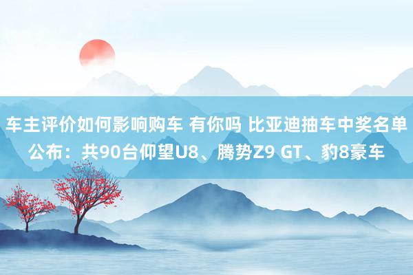 车主评价如何影响购车 有你吗 比亚迪抽车中奖名单公布：共90台仰望U8、腾势Z9 GT、豹8豪车