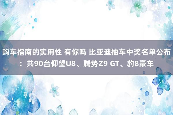 购车指南的实用性 有你吗 比亚迪抽车中奖名单公布：共90台仰望U8、腾势Z9 GT、豹8豪车