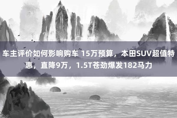 车主评价如何影响购车 15万预算，本田SUV超值特惠，直降9万，1.5T苍劲爆发182马力