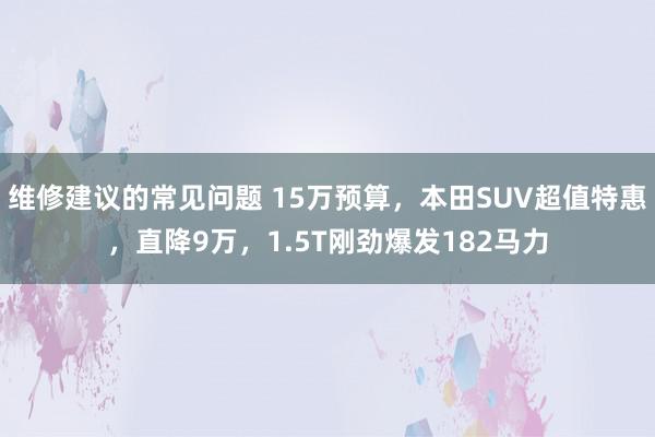 维修建议的常见问题 15万预算，本田SUV超值特惠，直降9万，1.5T刚劲爆发182马力