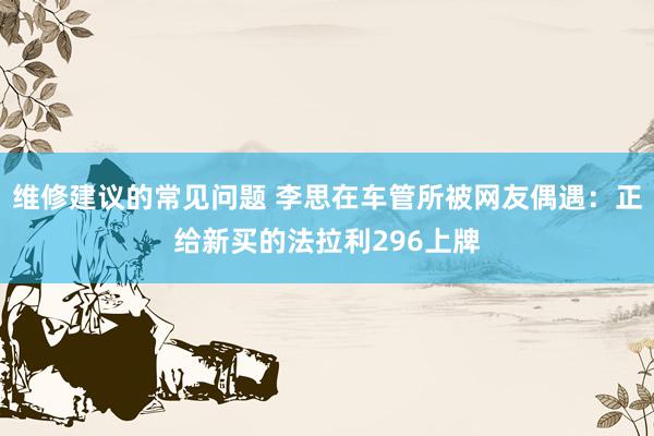 维修建议的常见问题 李思在车管所被网友偶遇：正给新买的法拉利296上牌