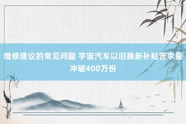 维修建议的常见问题 宇宙汽车以旧换新补贴苦求量冲破400万份