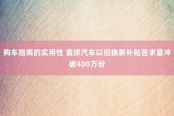 购车指南的实用性 寰球汽车以旧换新补贴苦求量冲破400万份