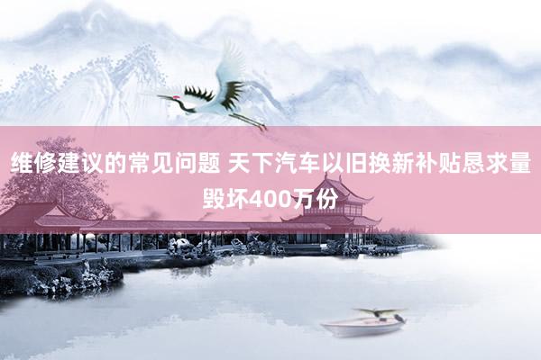 维修建议的常见问题 天下汽车以旧换新补贴恳求量毁坏400万份