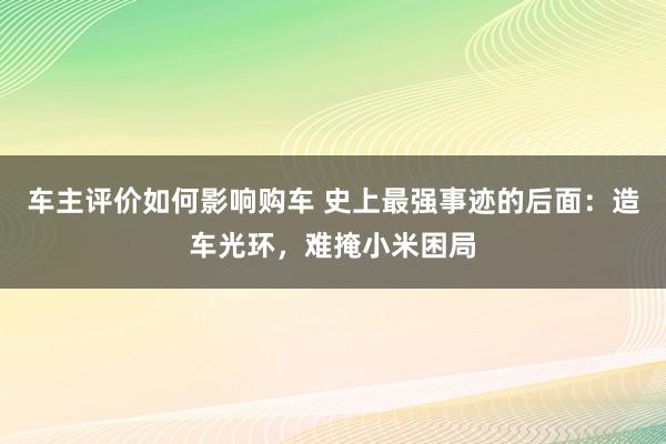 车主评价如何影响购车 史上最强事迹的后面：造车光环，难掩小米困局