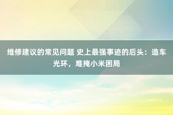 维修建议的常见问题 史上最强事迹的后头：造车光环，难掩小米困局