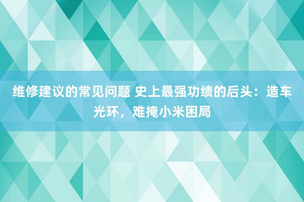 维修建议的常见问题 史上最强功绩的后头：造车光环，难掩小米困局