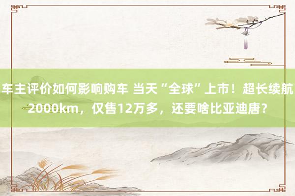 车主评价如何影响购车 当天“全球”上市！超长续航2000km，仅售12万多，还要啥比亚迪唐？