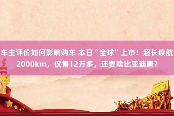 车主评价如何影响购车 本日“全球”上市！超长续航2000km，仅售12万多，还要啥比亚迪唐？