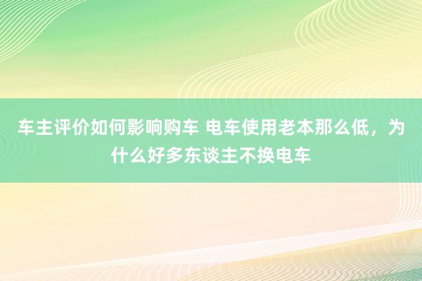 车主评价如何影响购车 电车使用老本那么低，为什么好多东谈主不换电车