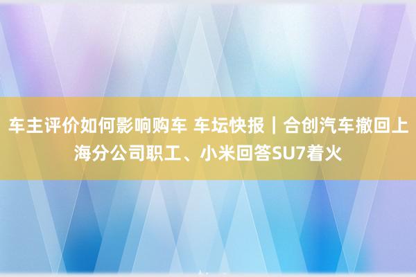 车主评价如何影响购车 车坛快报｜合创汽车撤回上海分公司职工、小米回答SU7着火