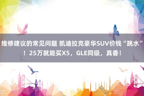 维修建议的常见问题 凯迪拉克豪华SUV价钱“跳水”！25万就能买X5，GLE同级，真香！