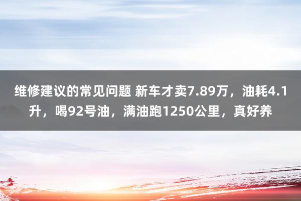 维修建议的常见问题 新车才卖7.89万，油耗4.1升，喝92号油，满油跑1250公里，真好养