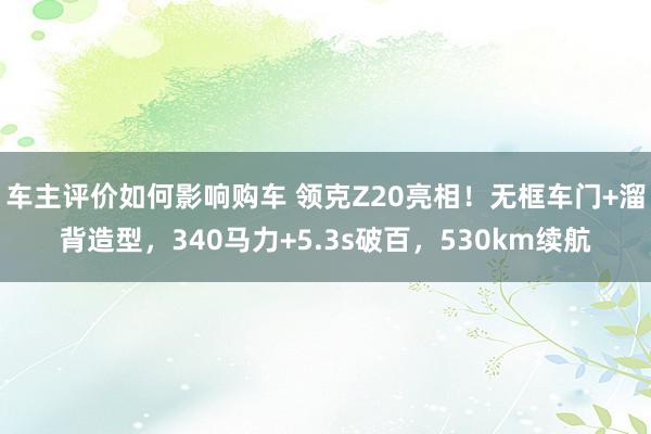 车主评价如何影响购车 领克Z20亮相！无框车门+溜背造型，340马力+5.3s破百，530km续航