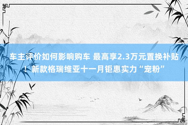 车主评价如何影响购车 最高享2.3万元置换补贴！新款格瑞维亚十一月钜惠实力“宠粉”