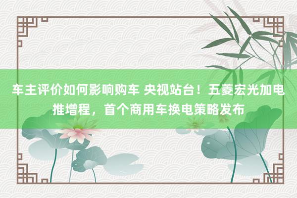 车主评价如何影响购车 央视站台！五菱宏光加电推增程，首个商用车换电策略发布