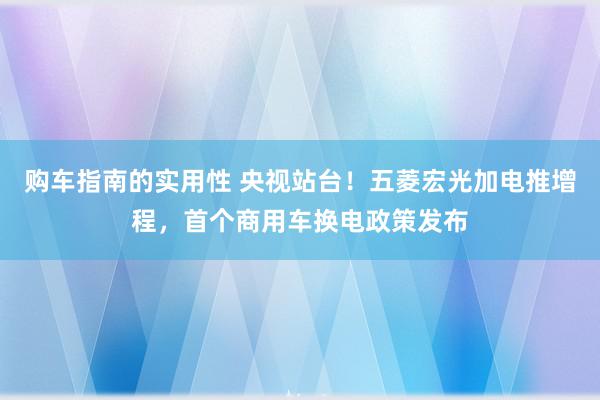 购车指南的实用性 央视站台！五菱宏光加电推增程，首个商用车换电政策发布