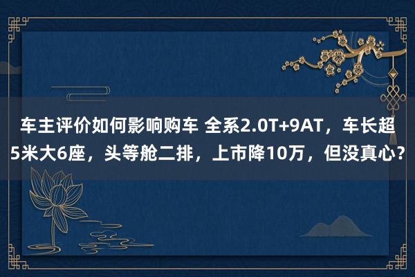 车主评价如何影响购车 全系2.0T+9AT，车长超5米大6座，头等舱二排，上市降10万，但没真心？