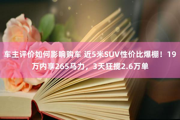 车主评价如何影响购车 近5米SUV性价比爆棚！19万内享265马力，3天狂揽2.6万单