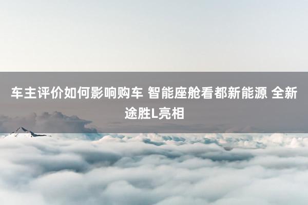 车主评价如何影响购车 智能座舱看都新能源 全新途胜L亮相